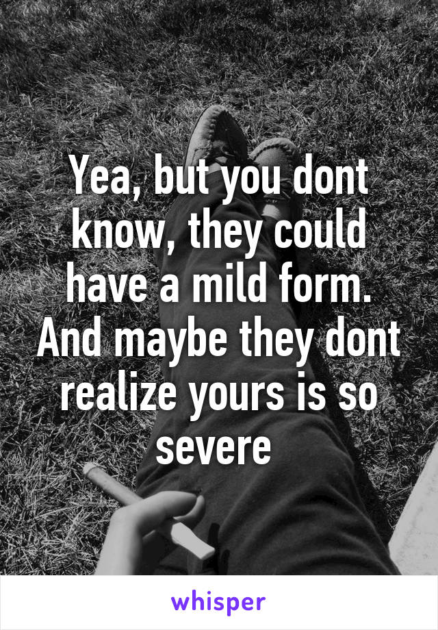 Yea, but you dont know, they could have a mild form. And maybe they dont realize yours is so severe 