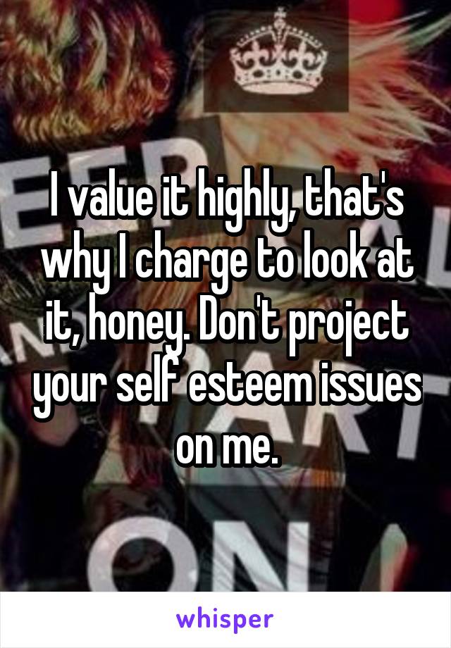 I value it highly, that's why I charge to look at it, honey. Don't project your self esteem issues on me.