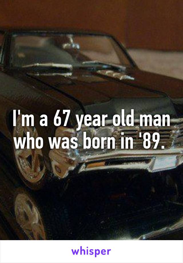 I'm a 67 year old man who was born in '89. 