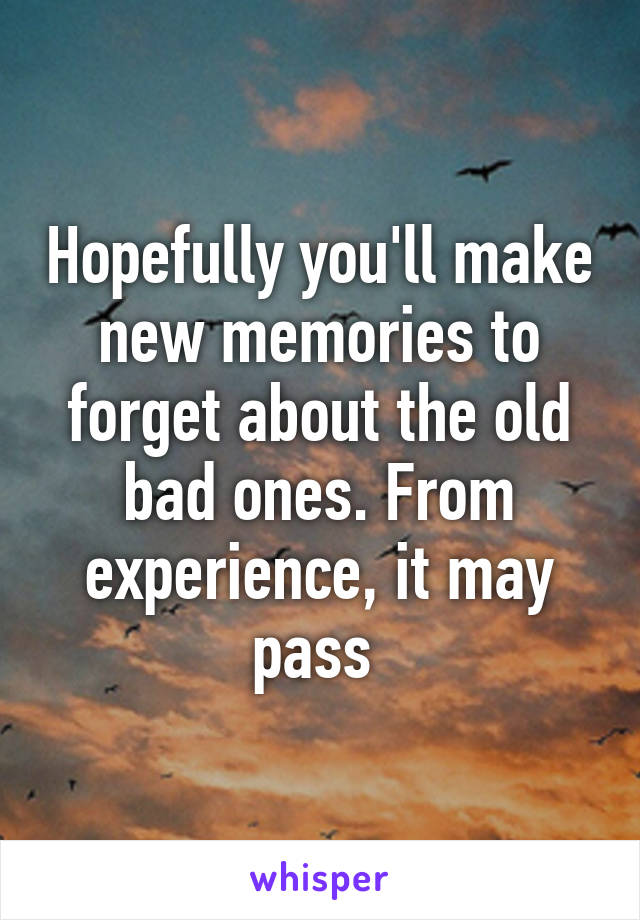 Hopefully you'll make new memories to forget about the old bad ones. From experience, it may pass 