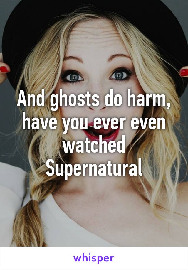 And ghosts do harm, have you ever even watched Supernatural