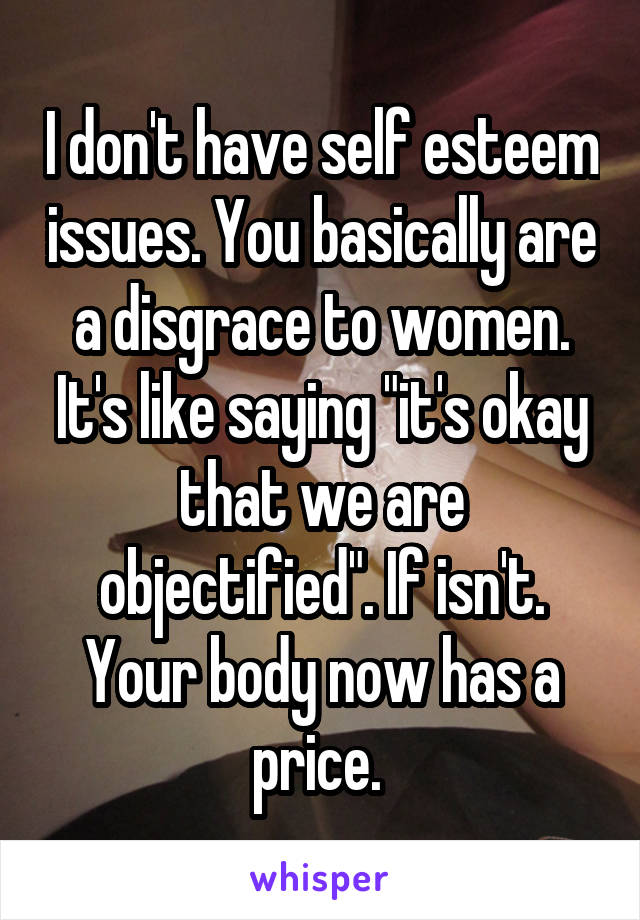 I don't have self esteem issues. You basically are a disgrace to women. It's like saying "it's okay that we are objectified". If isn't. Your body now has a price. 