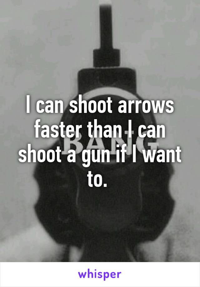 I can shoot arrows faster than I can shoot a gun if I want to. 