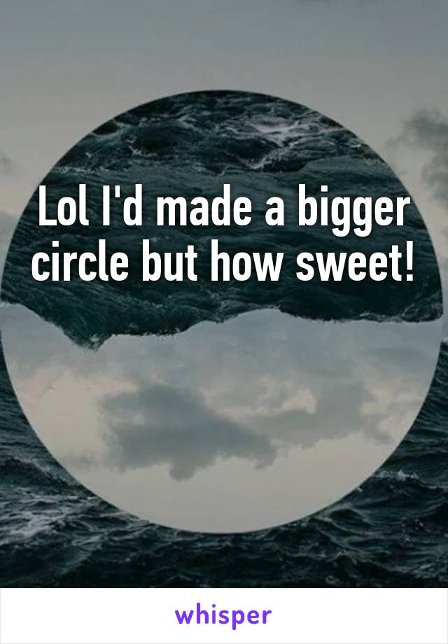 Lol I'd made a bigger circle but how sweet! 

