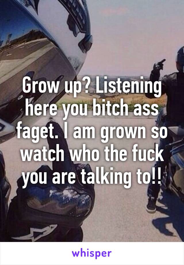 Grow up? Listening here you bitch ass faget. I am grown so watch who the fuck you are talking to!!