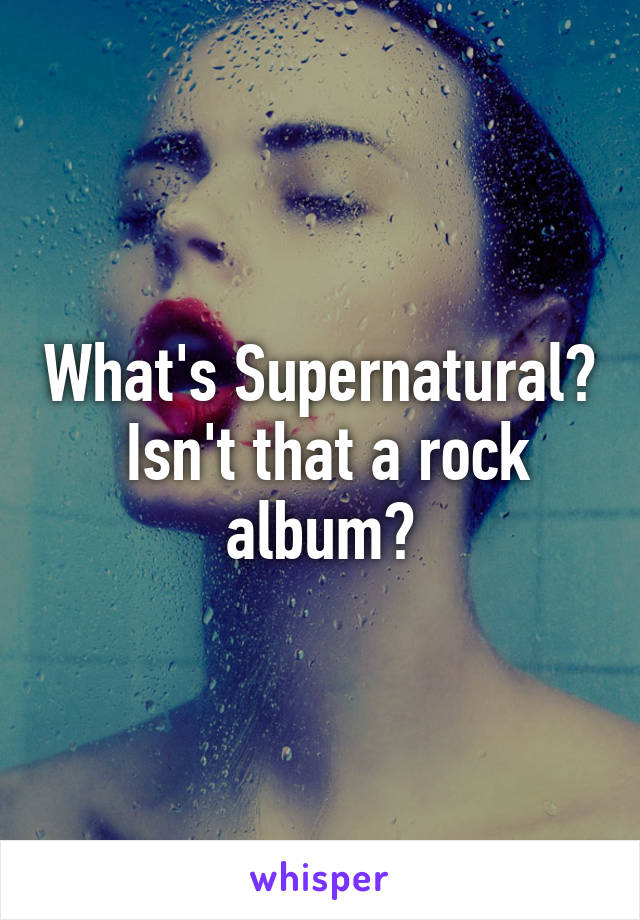 What's Supernatural?  Isn't that a rock album?