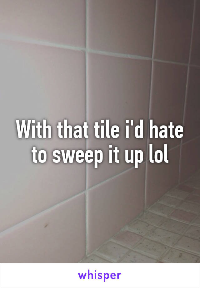 With that tile i'd hate to sweep it up lol