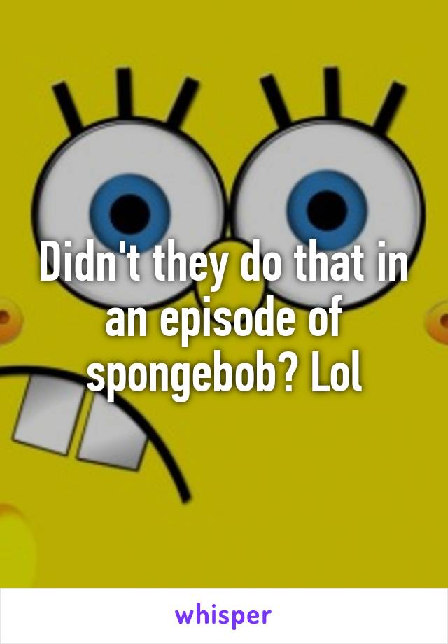 Didn't they do that in an episode of spongebob? Lol