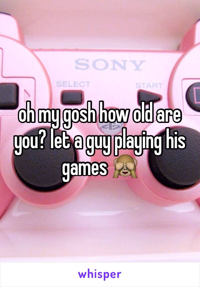 oh my gosh how old are you? let a guy playing his games 🙈 