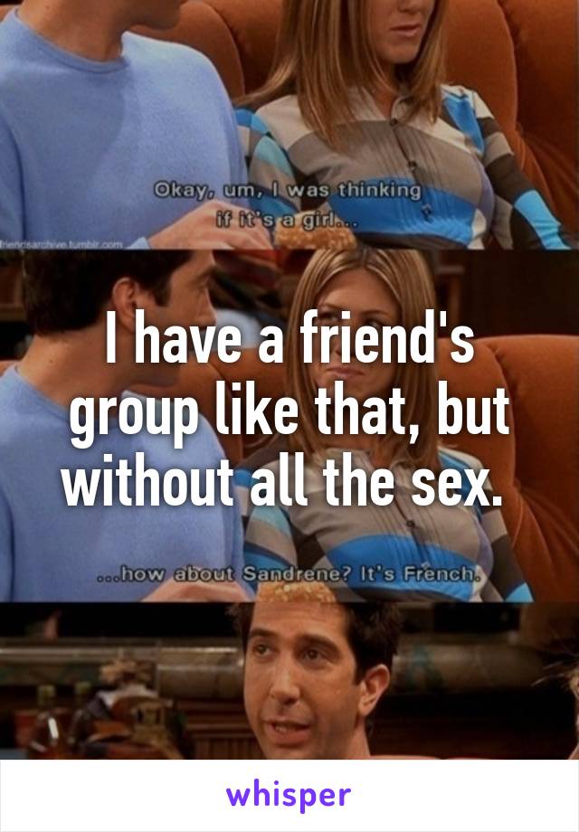 I have a friend's group like that, but without all the sex. 