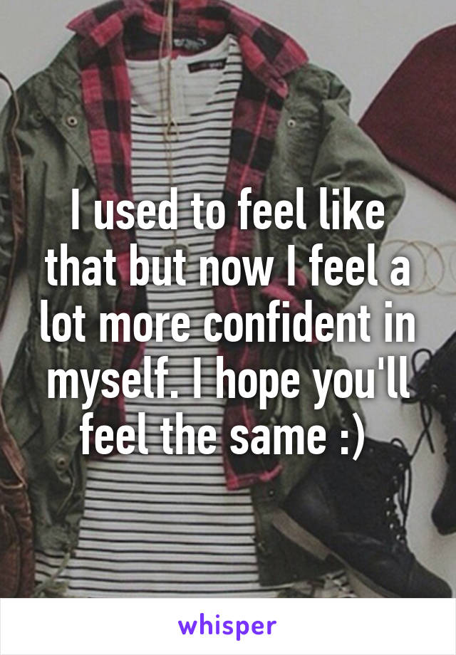 I used to feel like that but now I feel a lot more confident in myself. I hope you'll feel the same :) 