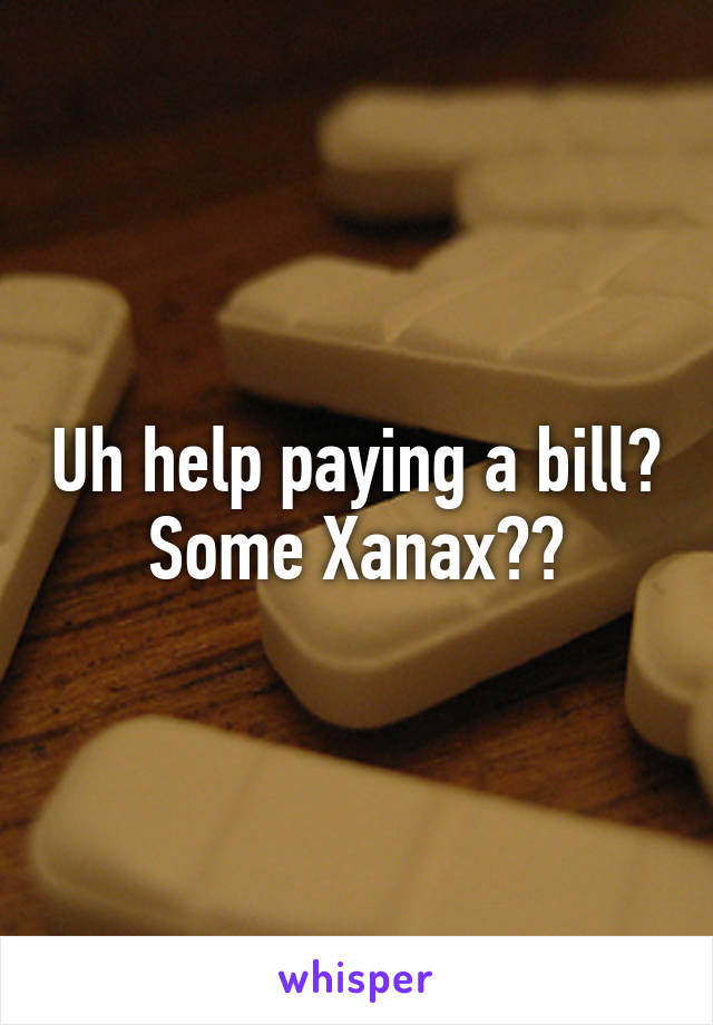 Uh help paying a bill? Some Xanax??