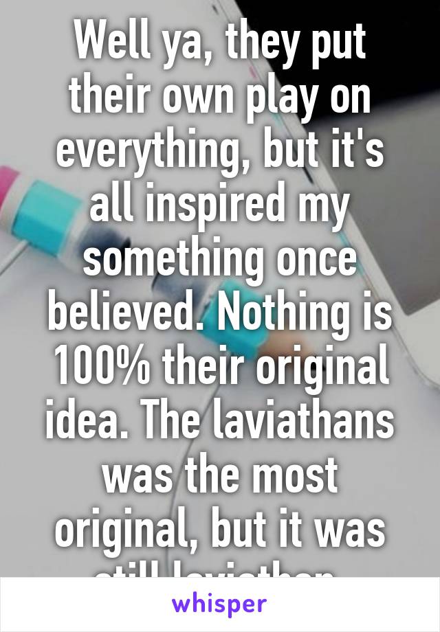 Well ya, they put their own play on everything, but it's all inspired my something once believed. Nothing is 100% their original idea. The laviathans was the most original, but it was still laviathan.