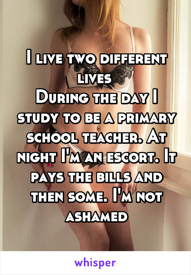 I live two different lives 
During the day I study to be a primary school teacher. At night I'm an escort. It pays the bills and then some. I'm not ashamed