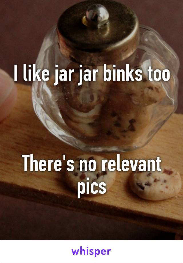 I like jar jar binks too 


There's no relevant pics