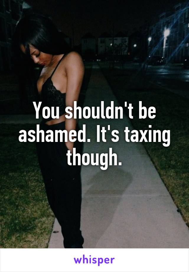You shouldn't be ashamed. It's taxing though.
