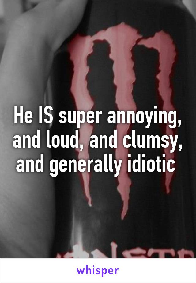 He IS super annoying, and loud, and clumsy, and generally idiotic 