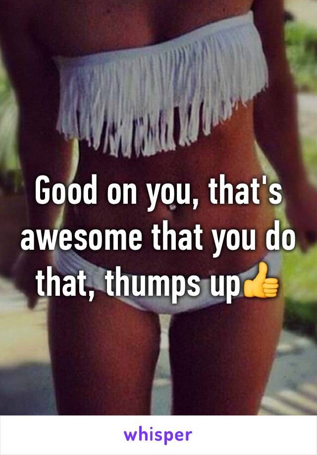 Good on you, that's awesome that you do that, thumps up👍