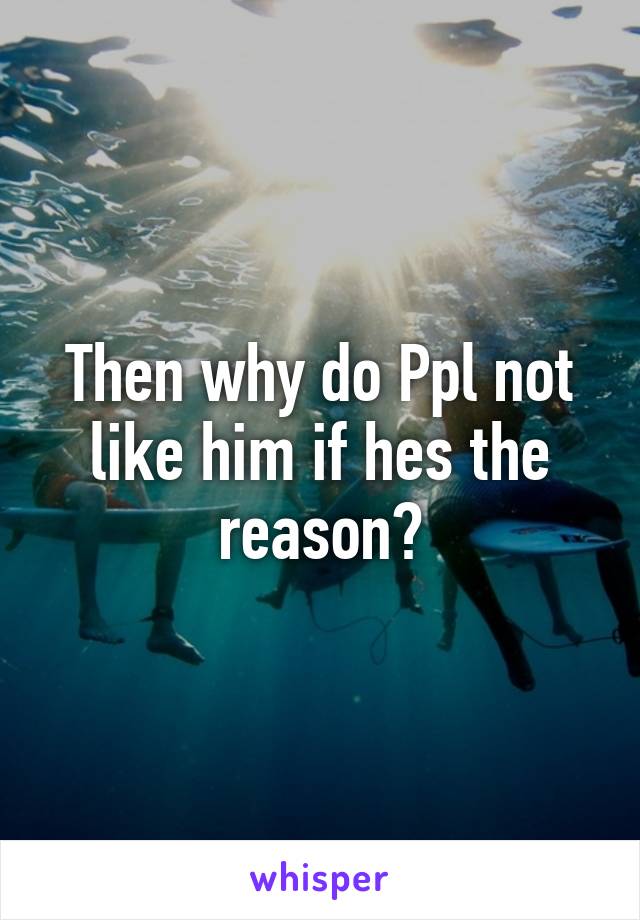 Then why do Ppl not like him if hes the reason?