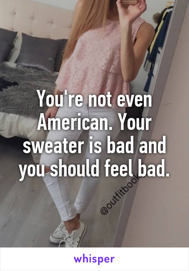 You're not even American. Your sweater is bad and you should feel bad.