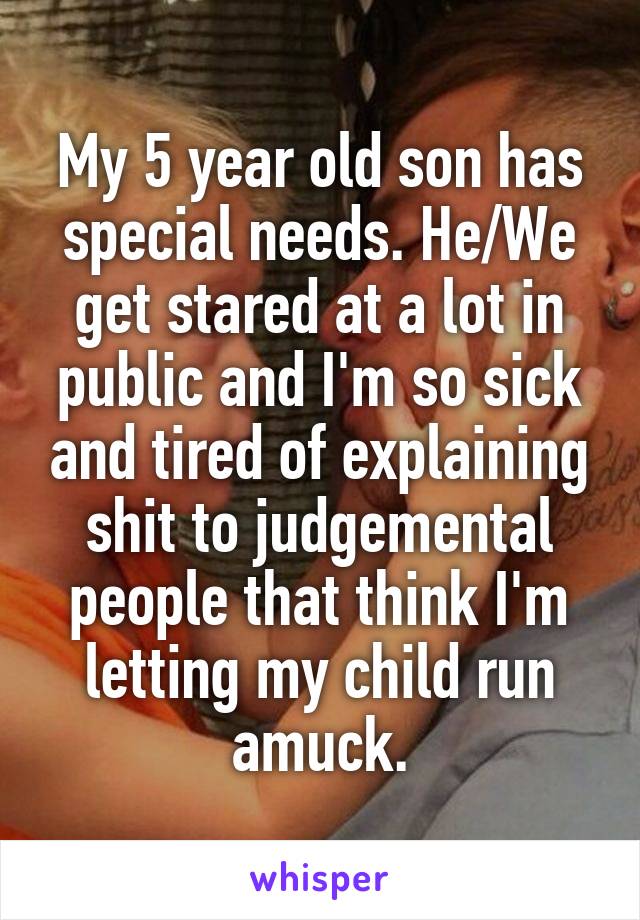 My 5 year old son has special needs. He/We get stared at a lot in public and I'm so sick and tired of explaining shit to judgemental people that think I'm letting my child run amuck.
