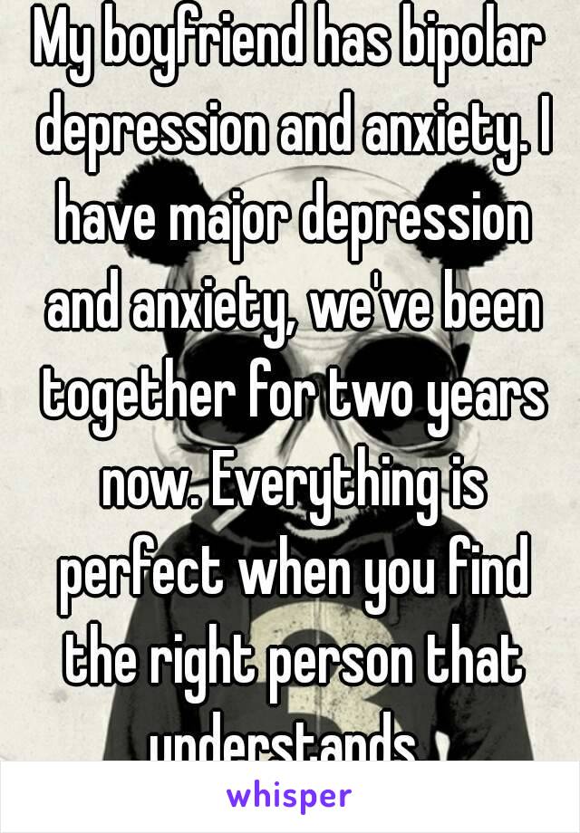 My boyfriend has bipolar depression and anxiety. I have major depression and anxiety, we've been together for two years now. Everything is perfect when you find the right person that understands. 