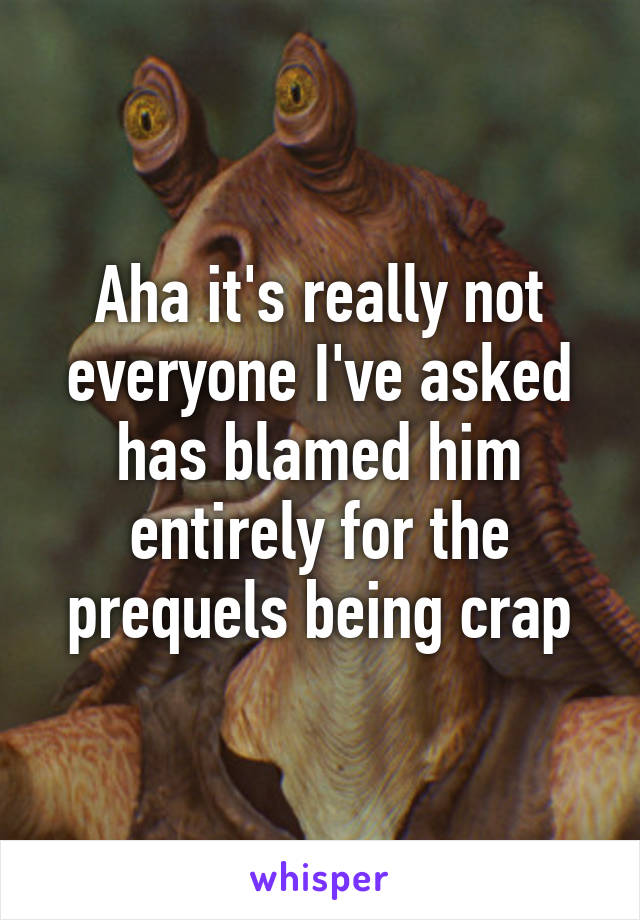 Aha it's really not everyone I've asked has blamed him entirely for the prequels being crap