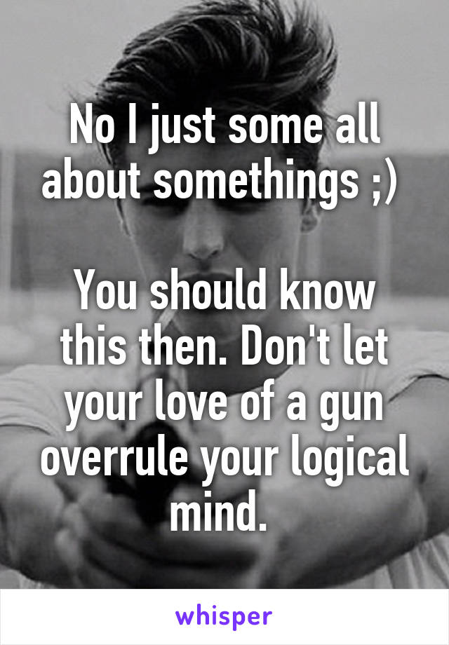 No I just some all about somethings ;) 

You should know this then. Don't let your love of a gun overrule your logical mind. 