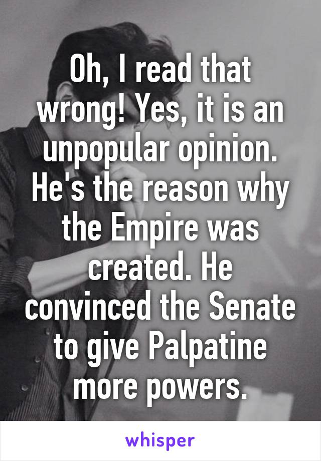 Oh, I read that wrong! Yes, it is an unpopular opinion. He's the reason why the Empire was created. He convinced the Senate to give Palpatine more powers.