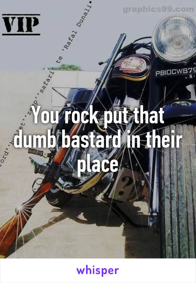 You rock put that dumb bastard in their place