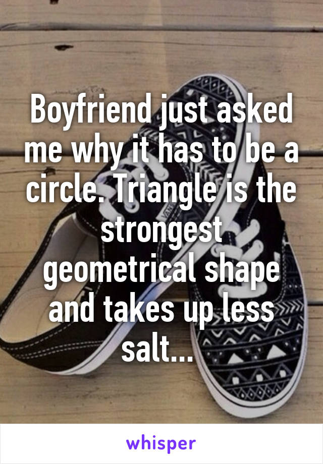 Boyfriend just asked me why it has to be a circle. Triangle is the strongest geometrical shape and takes up less salt... 