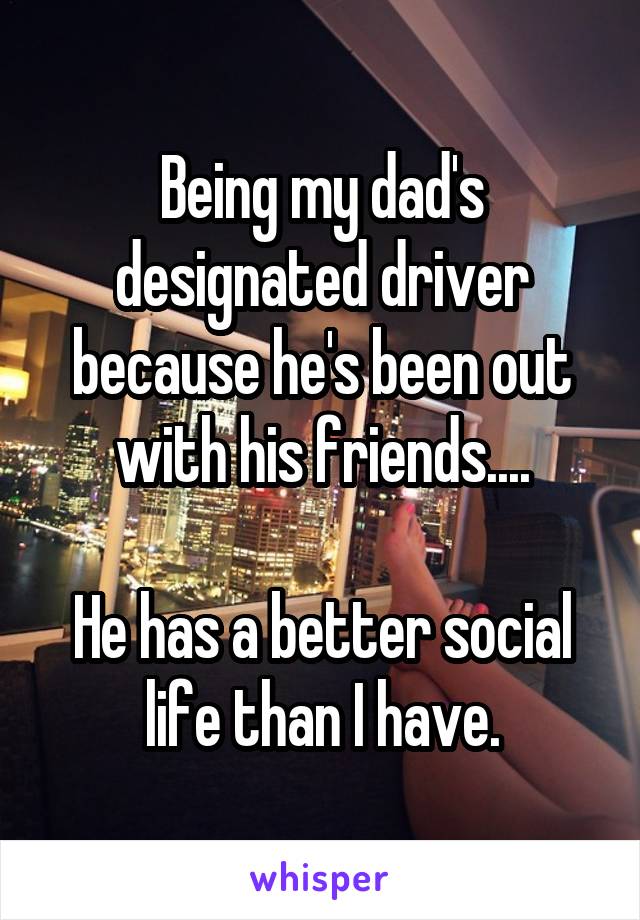 Being my dad's designated driver because he's been out with his friends....

He has a better social life than I have.