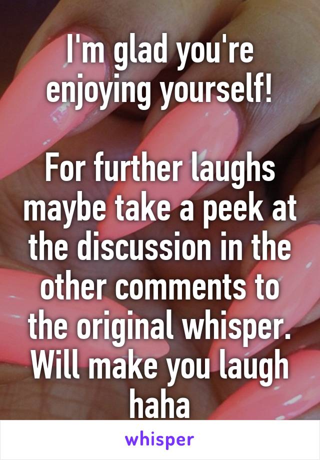 I'm glad you're enjoying yourself!

For further laughs maybe take a peek at the discussion in the other comments to the original whisper.
Will make you laugh haha