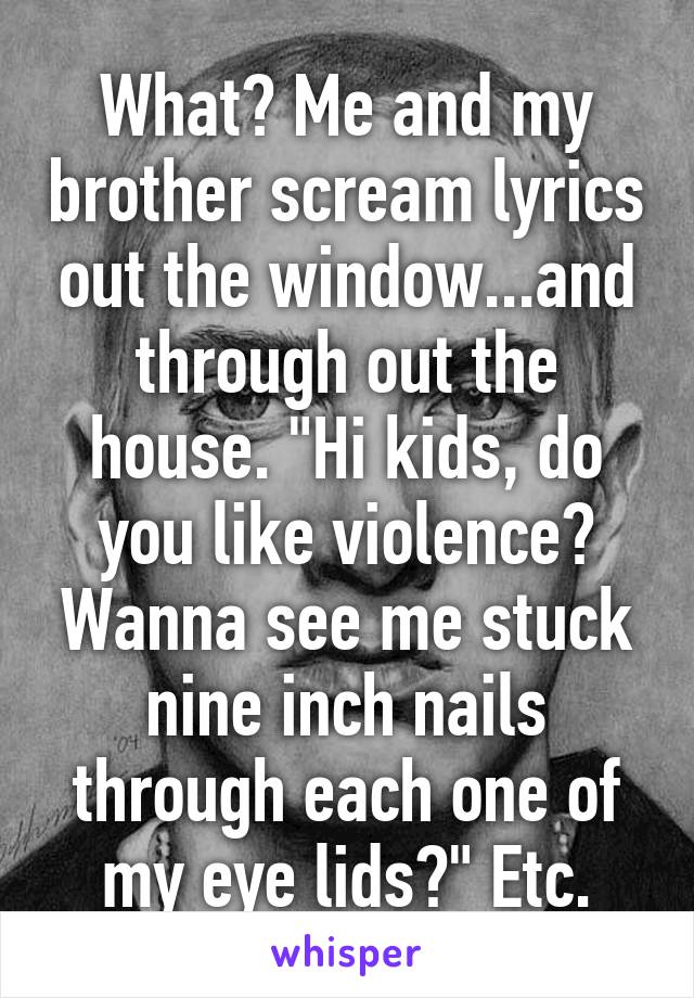 What? Me and my brother scream lyrics out the window...and through out the house. "Hi kids, do you like violence? Wanna see me stuck nine inch nails through each one of my eye lids?" Etc.