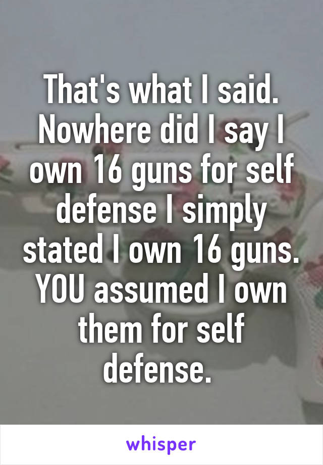 That's what I said. Nowhere did I say I own 16 guns for self defense I simply stated I own 16 guns. YOU assumed I own them for self defense. 