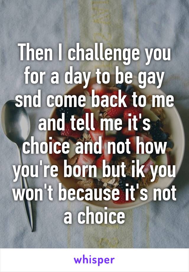 Then I challenge you for a day to be gay snd come back to me and tell me it's choice and not how you're born but ik you won't because it's not a choice