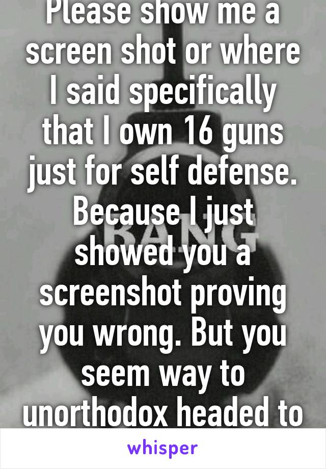 Please show me a screen shot or where I said specifically that I own 16 guns just for self defense. Because I just showed you a screenshot proving you wrong. But you seem way to unorthodox headed to understand. 