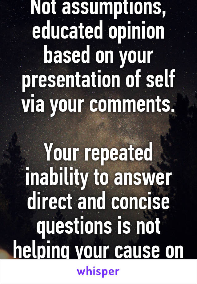 Not assumptions, educated opinion based on your presentation of self via your comments.

Your repeated inability to answer direct and concise questions is not helping your cause on bit.