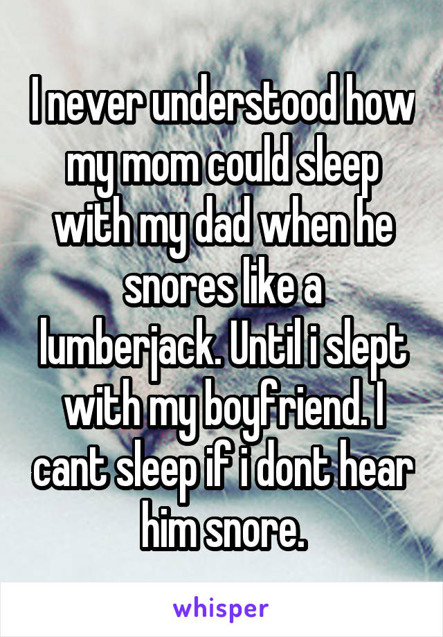 I never understood how my mom could sleep with my dad when he snores like a lumberjack. Until i slept with my boyfriend. I cant sleep if i dont hear him snore.