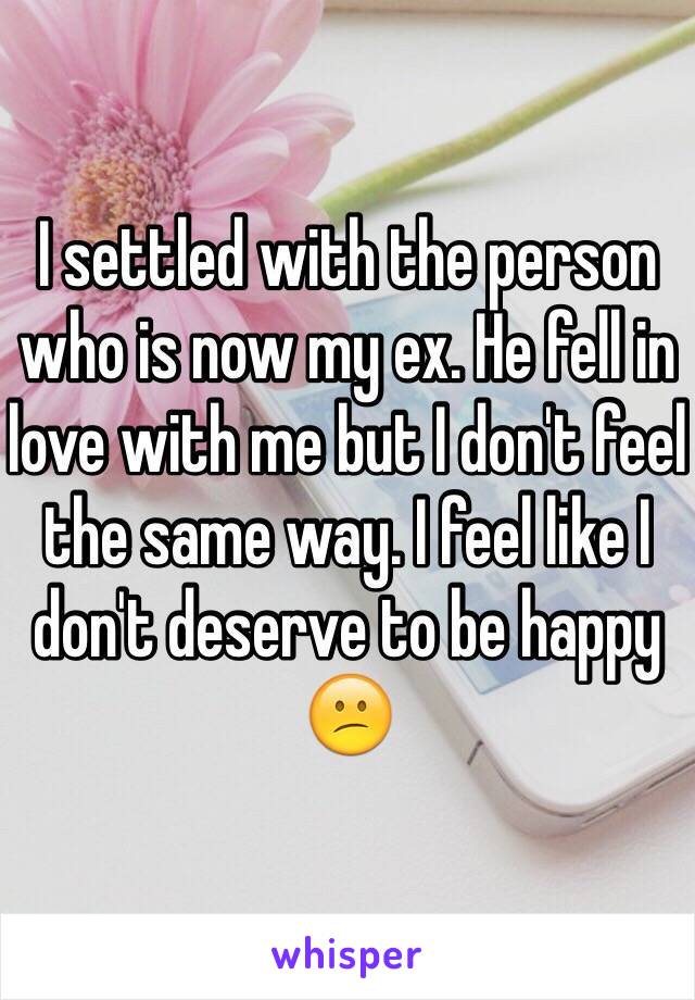 I settled with the person who is now my ex. He fell in love with me but I don't feel the same way. I feel like I don't deserve to be happy 😕