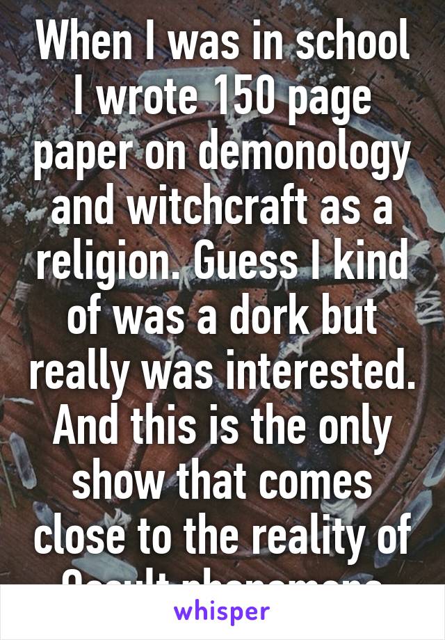 When I was in school I wrote 150 page paper on demonology and witchcraft as a religion. Guess I kind of was a dork but really was interested. And this is the only show that comes close to the reality of Occult phenomena