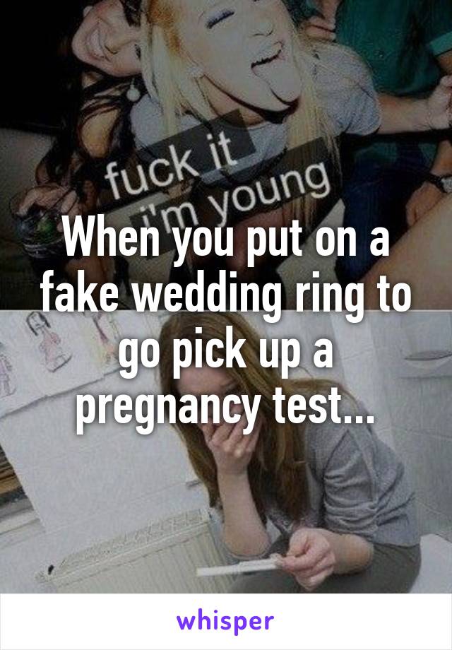 When you put on a fake wedding ring to go pick up a pregnancy test...