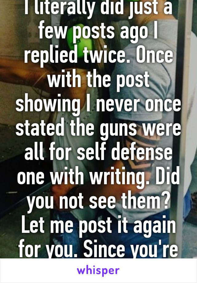 I literally did just a few posts ago I replied twice. Once with the post showing I never once stated the guns were all for self defense one with writing. Did you not see them? Let me post it again for you. Since you're incapable. 