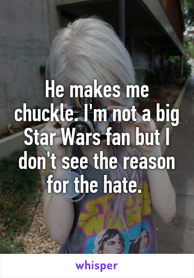 He makes me chuckle. I'm not a big Star Wars fan but I don't see the reason for the hate. 