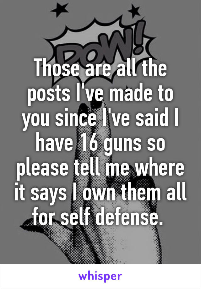 Those are all the posts I've made to you since I've said I have 16 guns so please tell me where it says I own them all for self defense. 