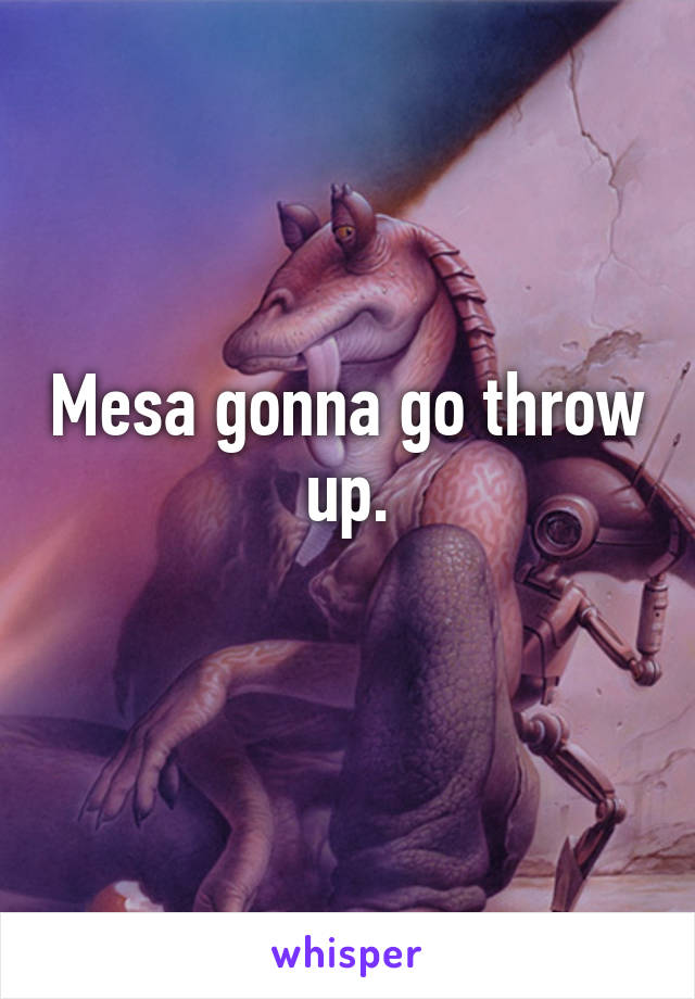 Mesa gonna go throw up.
