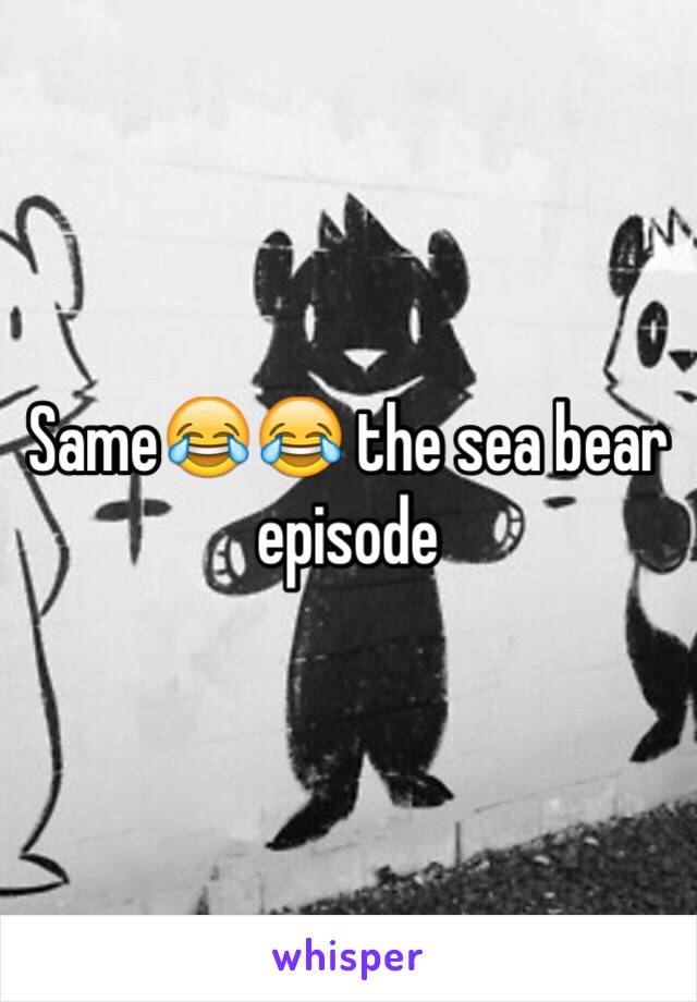 Same😂😂 the sea bear episode