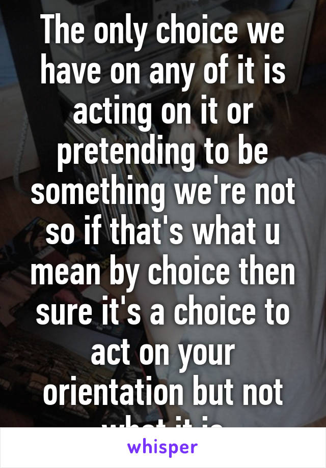 The only choice we have on any of it is acting on it or pretending to be something we're not so if that's what u mean by choice then sure it's a choice to act on your orientation but not what it is