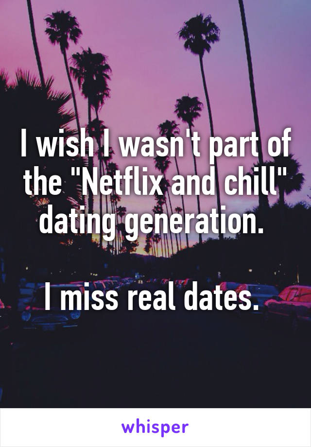 I wish I wasn't part of the "Netflix and chill" dating generation. 

I miss real dates. 