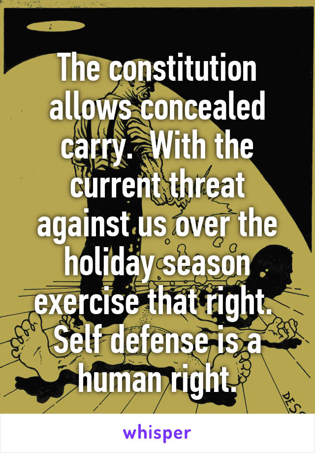 The constitution allows concealed carry.  With the current threat against us over the holiday season exercise that right.  Self defense is a human right.